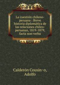 La cuestion chileno-peruana : Breve historia diplomatica de las relaciones chileo-peruanas, 1819-1879, facta non verba
