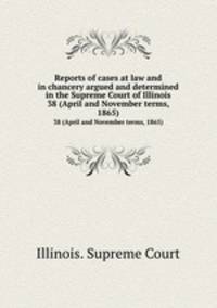 Reports of cases at law and in chancery argued and determined in the Supreme Court of Illinois. 38 (April and November terms, 1865)