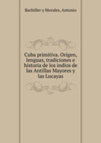 Cuba primitiva. Origen, lenguas, tradiciones e historia de los indios de las Antillas Mayores y las Lucayas