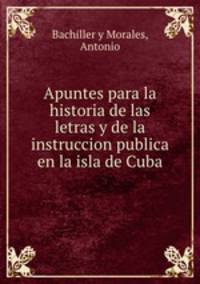 Apuntes para la historia de las letras y de la instruccion publica en la isla de Cuba