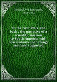 To the river Plate and back : the narrative of a scientific mission to South America, with observations upon things seen and suggested