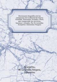 Diccionario biografico de los campeones de la libertad de Nueva Granada, Venezuela, Ecuador i Peru; que comprende sus servicios, hazanas i virtudes. Por M. Leonidas Scarpetta i Saturnino Vergara