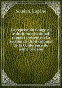 La reprise du Congo et le droit international; rapport presente a La Section de droit colonial de la Conference du jeune barreau