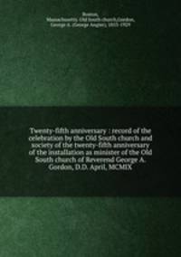 Twenty-fifth anniversary : record of the celebration by the Old South church and society of the twenty-fifth anniversary of the installation as minister of the Old South church of Reverend George A. Gordon, D.D. April, MCMIX