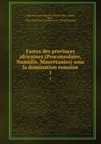 Fastes des provinces africaines (Proconsulaire, Numidie, Maurtanies) sous la domination romaine. 1
