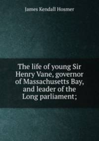 The life of young Sir Henry Vane, governor of Massachusetts Bay, and leader of the Long parliament;