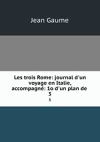 Les trois Rome: journal d`un voyage en Italie, accompagn: 1o d`un plan de .. 3