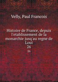 Histoire de France, depuis l`etablissement de la monarchie jusq`au regne de Loui. 26