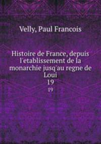 Histoire de France, depuis l`etablissement de la monarchie jusq`au regne de Loui. 19