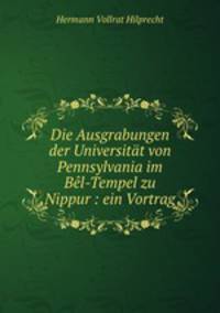 Die Ausgrabungen der Universitat von Pennsylvania im Bel-Tempel zu Nippur : ein Vortrag