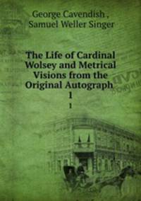 The Life of Cardinal Wolsey and Metrical Visions from the Original Autograph .. 1