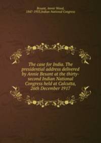 The case for India. The presidential address delivered by Annie Besant at the thirty-second Indian National Congress held at Calcutta, 26th December 1917
