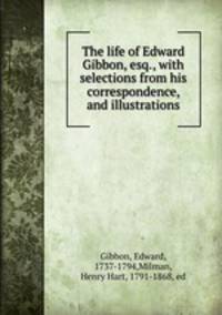 The life of Edward Gibbon, esq., with selections from his correspondence, and illustrations
