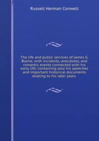 The life and public services of James G. Blaine, with incidents, anecdotes, and romantic events connected with his early life; containing also his speeches and important historical documents relating to his later years