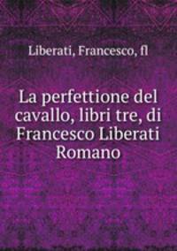 La perfettione del cavallo, libri tre, di Francesco Liberati Romano