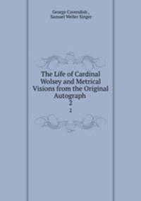 The Life of Cardinal Wolsey and Metrical Visions from the Original Autograph .. 2
