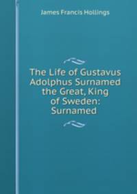 The Life of Gustavus Adolphus Surnamed the Great, King of Sweden: Surnamed .