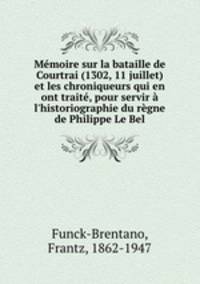 Mmoire sur la bataille de Courtrai (1302, 11 juillet) et les chroniqueurs qui en ont trait, pour servir l`historiographie du rgne de Philippe Le Bel