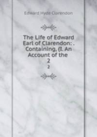 The Life of Edward Earl of Clarendon: . Containing, (I. An Account of the .. 2