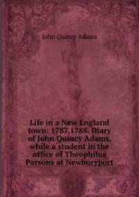 Life in a New England town: 1787,1788. Diary of John Quincy Adams, while a student in the office of Theophilus Parsons at Newburyport