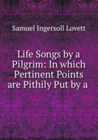 Life Songs by a Pilgrim: In which Pertinent Points are Pithily Put by a .