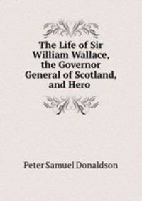 The Life of Sir William Wallace, the Governor General of Scotland, and Hero .