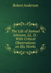 The Life of Samuel Johnson, LL. D.: With Critical Observations on His Works