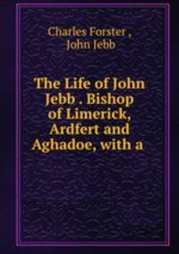 The Life of John Jebb . Bishop of Limerick, Ardfert and Aghadoe, with a .