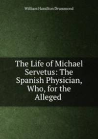The Life of Michael Servetus: The Spanish Physician, Who, for the Alleged .