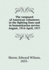 The vanguard of American volunteers in the fighting lines and in humanitarian service August, 1914-April, 1917