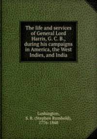 The life and services of General Lord Harris, G. C. B., during his campaigns in America, the West Indies, and India
