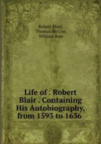 Life of . Robert Blair . Containing His Autobiography, from 1593 to 1636 .