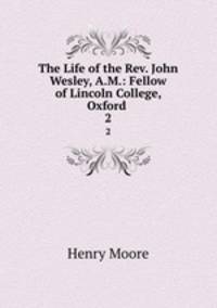 The Life of the Rev. John Wesley, A.M.: Fellow of Lincoln College, Oxford .. 2