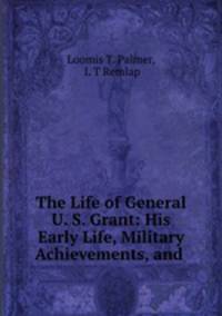The Life of General U. S. Grant: His Early Life, Military Achievements, and .