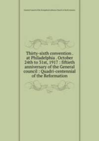 Thirty-sixth convention . at Philadelphia . October 24th to 31st, 1917 : fiftieth anniversary of the General council : Quadri-centennial of the Reformation