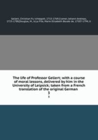 The life of Professor Gellert; with a course of moral lessons, delivered by him in the University of Leipsick; taken from a French translation of the original German . 3
