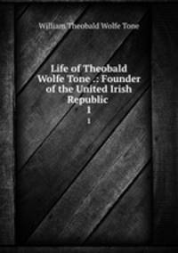 Life of Theobald Wolfe Tone .: Founder of the United Irish Republic .. 1