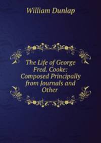 The Life of George Fred. Cooke: Composed Principally from Journals and Other .