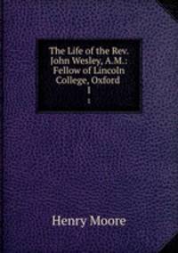 The Life of the Rev. John Wesley, A.M.: Fellow of Lincoln College, Oxford .. 1
