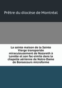 La sainte maison de la Sainte Vierge transportee miraculeusement de Nazareth a Lorette et son fac-simile dans la chapelle aerienne de Notre-Dame de Bonsecours microforme