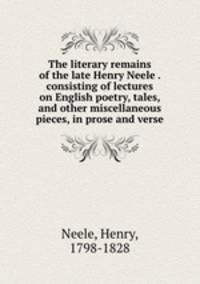 The literary remains of the late Henry Neele . consisting of lectures on English poetry, tales, and other miscellaneous pieces, in prose and verse