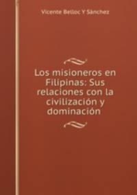 Los misioneros en Filipinas: Sus relaciones con la civilizacion y dominacion .