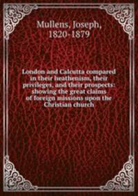 London and Calcutta compared in their heathenism, their privileges, and their prospects: showing the great claims of foreign missions upon the Christian church