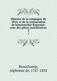 Histoire de la campagne de 1814, et de la restauration de lamonarchie franaise; avec des pices justificatives. 2