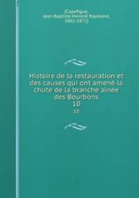 Histoire de la restauration et des causes qui ont amen la chute de la branche aine des Bourbons. 10