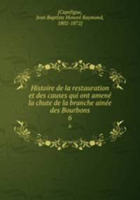 Histoire de la restauration et des causes qui ont amen la chute de la branche aine des Bourbons. 6