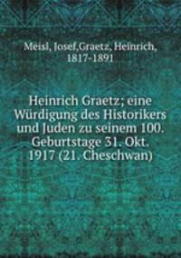 Heinrich Graetz; eine Wurdigung des Historikers und Juden zu seinem 100. Geburtstage 31. Okt. 1917 (21. Cheschwan)