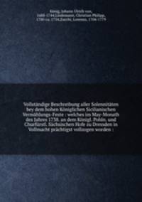 Vollstandige Beschreibung aller Solennitaten bey dem hohen Koniglichen Sicilianischen Vermahlungs-Feste : welches im May-Monath des Jahres 1738. an dem Konigl. Pohln. und Churfurstl. Sachsischen Hofe zu Dressden in Vollmacht prachtigst vollzogen worden :