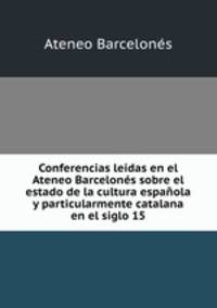Conferencias leidas en el Ateneo Barcelones sobre el estado de la cultura espanola y particularmente catalana en el siglo 15