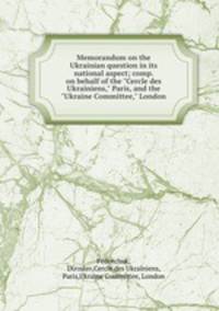 Memorandum on the Ukrainian question in its national aspect; comp. on behalf of the "Cercle des Ukrainiens," Paris, and the "Ukraine Committee," London